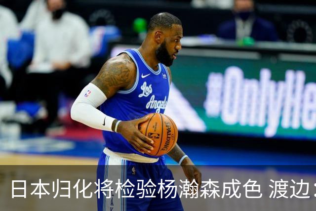 日本归化将检验杨瀚森成色 渡边：有实力击败中国男篮