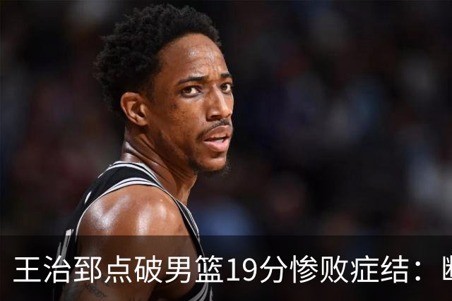 王治郅点破男篮19分惨败症结：断电不在手感，在抗压与对抗